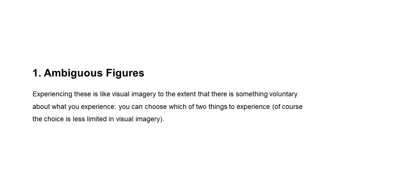 slide with text (1) Ambiguous Figures: Experiencing these is like visual imagery to the extent that there is something voluntary about what you experience: you can choose which of two things to experience (of course the choice is less limited in visual imagery)